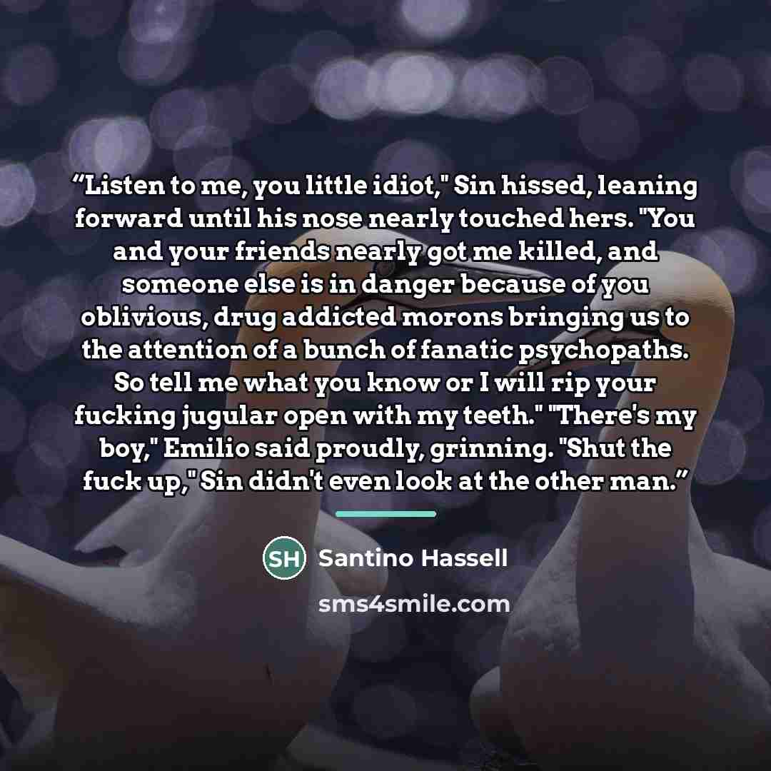 “Listen to me, you little idiot," Sin hissed, leaning forward until his nose nearly touched hers. "You and your friends nearly got me killed, and someone else is in danger because of you oblivious, drug addicted morons bringing us to the attention of a bunch of fanatic psychopaths. So tell me what…” quote by Santino Hassell