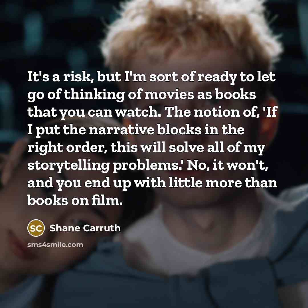 “It's a risk, but I'm sort of ready to let go of thinking of movies as books that you can watch. The notion of, 'If I put the narrative blocks in the right order, this will solve all of my storytelling problems.' No, it won't, and you end up with little more than books on film.” quote by Shane Carruth