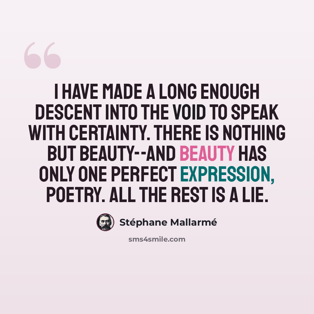“I have made a long enough descent into the void to speak with certainty. There is nothing but beauty--and beauty has only one perfect expression, Poetry. All the rest is a lie.” quote by Stephane Mallarme