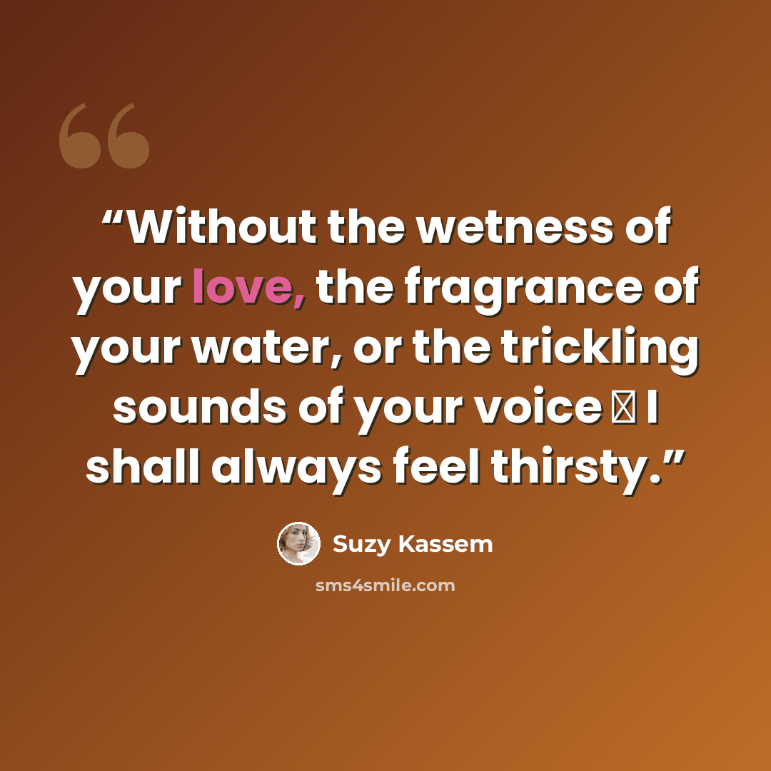 “Without the wetness of your love, the fragrance of your water, or the trickling sounds of your voice ― I shall always feel thirsty.” quote by Suzy Kassem