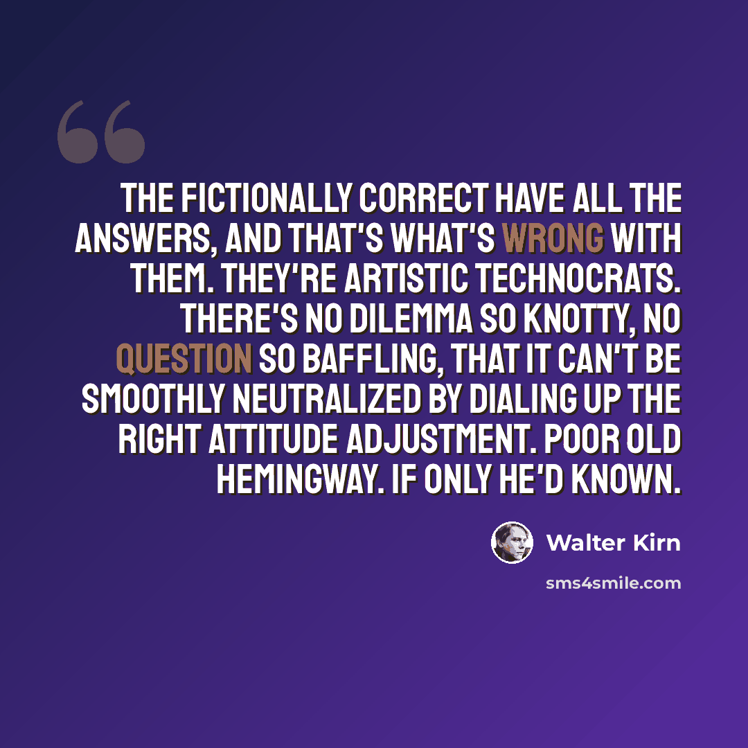 “The fictionally correct have all the answers, and that's what's wrong with them. They're artistic technocrats. There's no dilemma so knotty, no question so baffling, that it can't be smoothly neutralized by dialing up the right attitude adjustment. Poor old Hemingway. If only he'd known.” quote by Walter Kirn