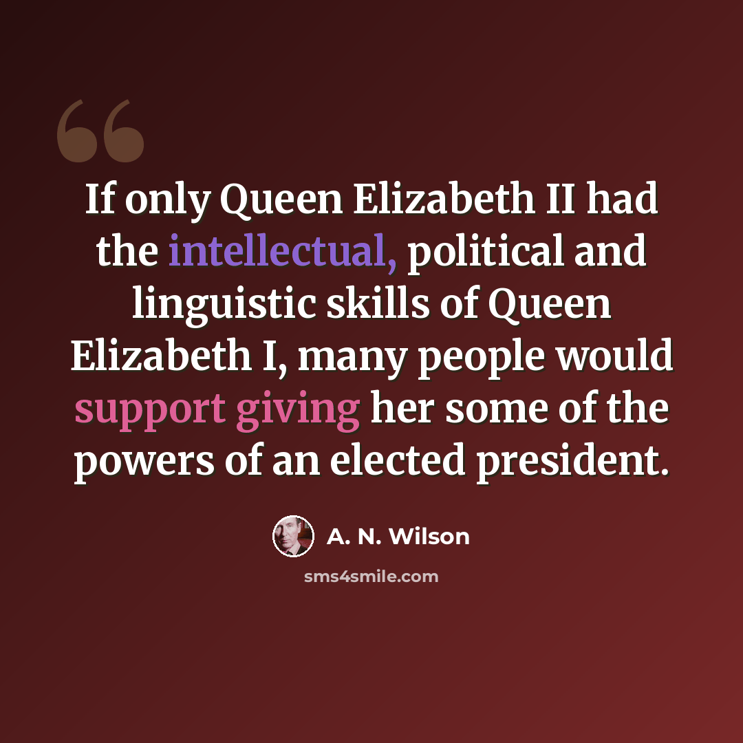 “If only Queen Elizabeth II had the intellectual, political and linguistic skills of Queen Elizabeth I, many people would support giving her some of the powers of an elected president.” quote by A. N. Wilson