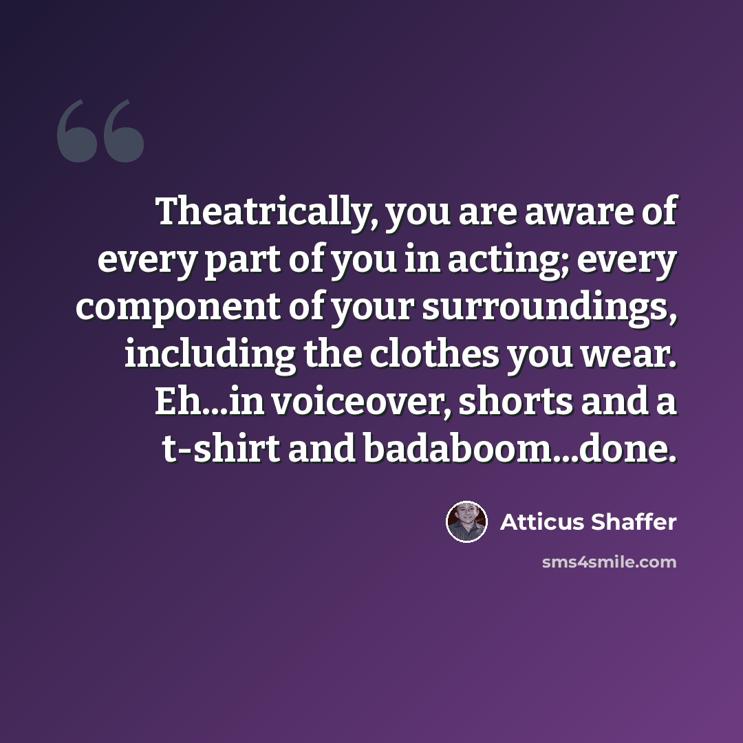 “Theatrically, you are aware of every part of you in acting; every component of your surroundings, including the clothes you wear. Eh...in voiceover, shorts and a t-shirt and badaboom...done.” quote by Atticus Shaffer