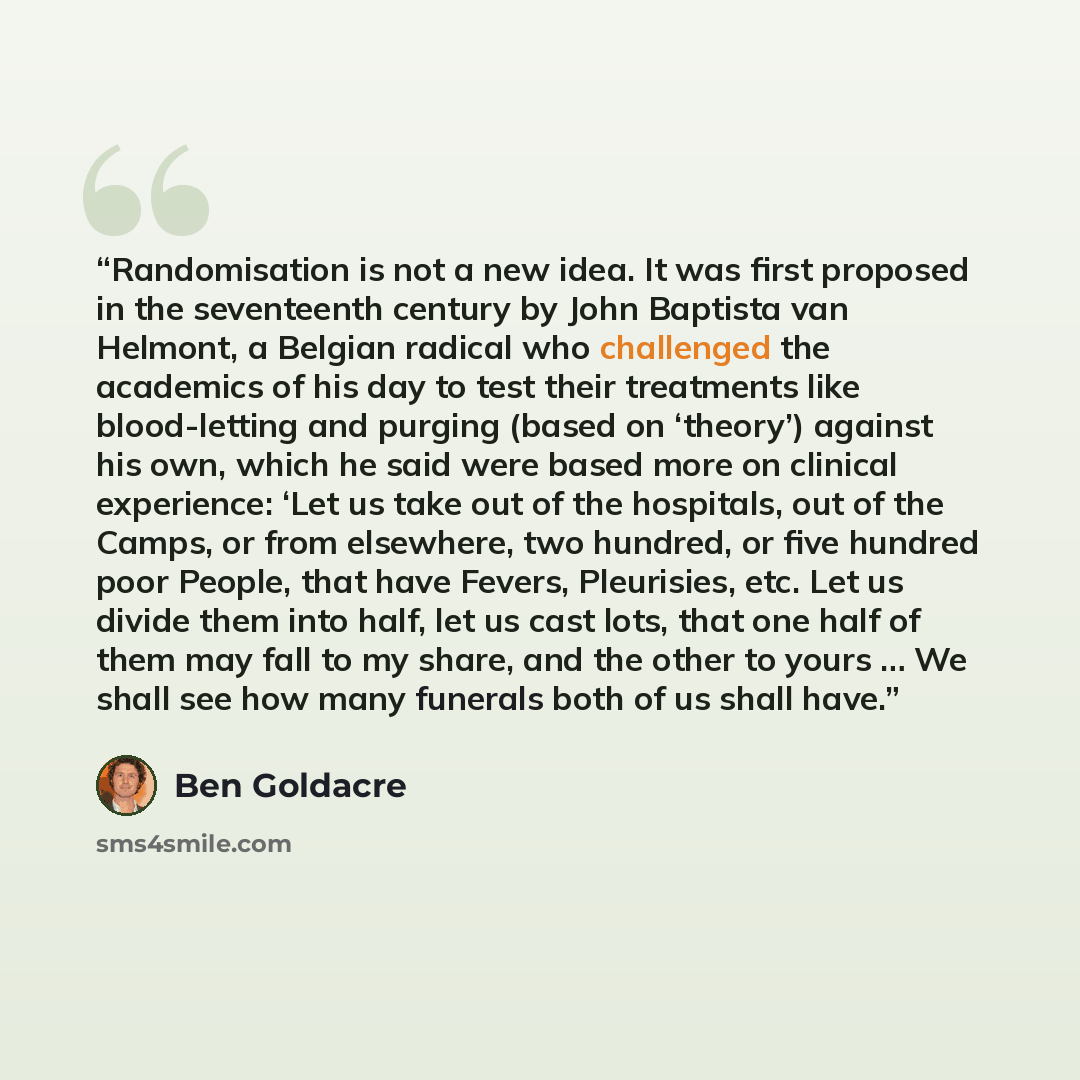 “Randomisation is not a new idea. It was first proposed in the seventeenth century by John Baptista van Helmont, a Belgian radical who challenged the academics of his day to test their treatments like blood-letting and purging (based on ‘theory’) against his own, which he said were based more on…” quote by Ben Goldacre