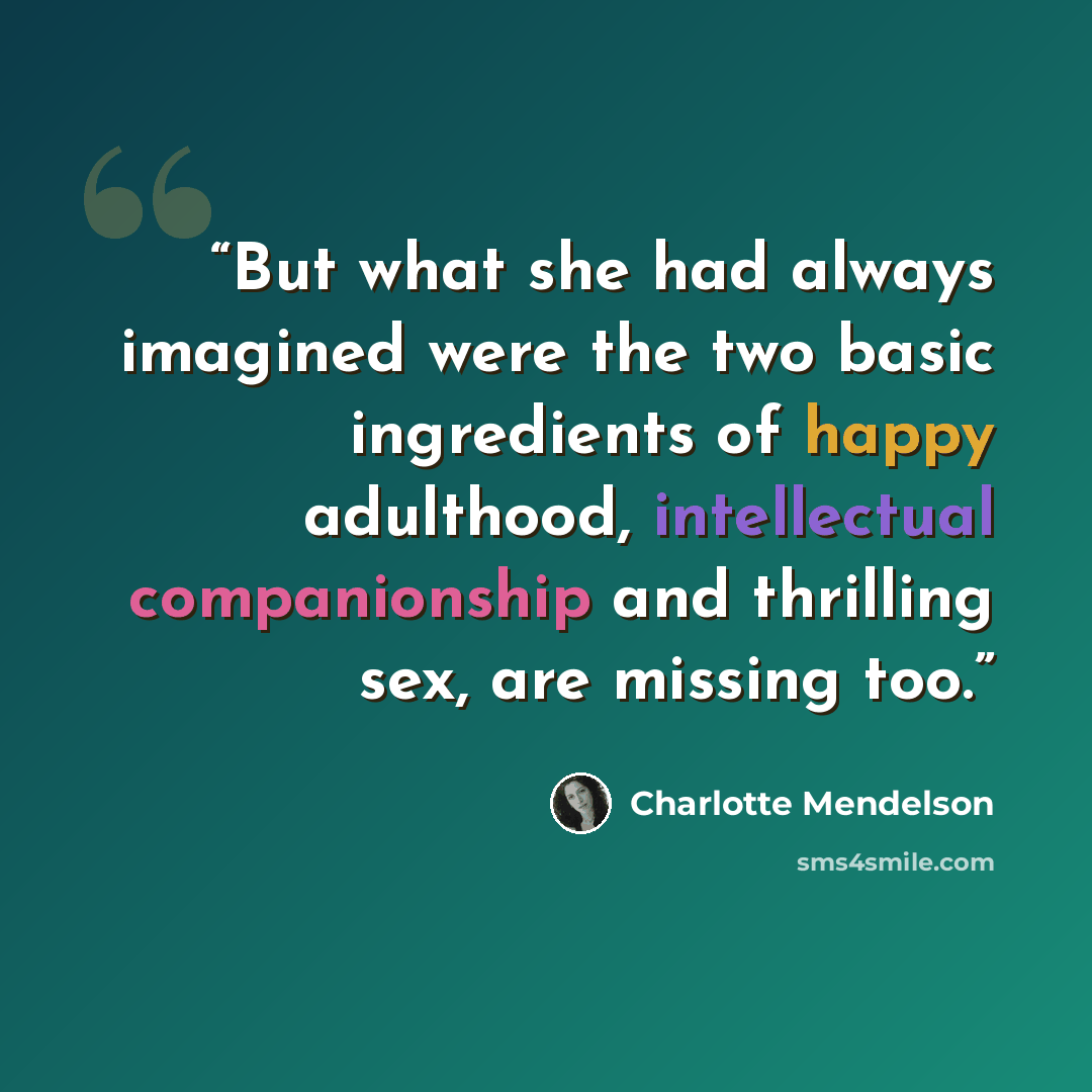 “But what she had always imagined were the two basic ingredients of happy adulthood, intellectual companionship and thrilling sex, are missing too.” quote by Charlotte Mendelson