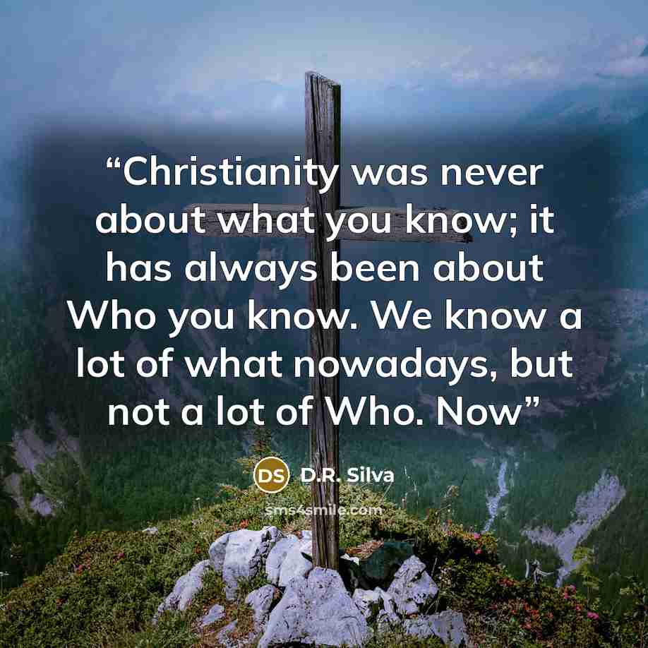 “Christianity was never about what you know; it has always been about Who you know. We know a lot of what nowadays, but not a lot of Who. Now” quote by D.R. Silva