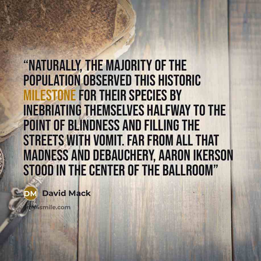 “Naturally, the majority of the population observed this historic milestone for their species by inebriating themselves halfway to the point of blindness and filling the streets with vomit. Far from all that madness and debauchery, Aaron Ikerson stood in the center of the ballroom” quote by David Mack
