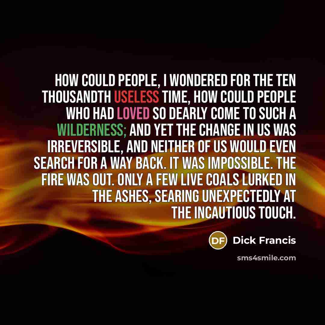 “How could people, I wondered for the ten thousandth useless time, how could people who had loved so dearly come to such a wilderness; and yet the change in us was irreversible, and neither of us would even search for a way back. It was impossible. The fire was out. Only a few live coals lurked in…” quote by Dick Francis