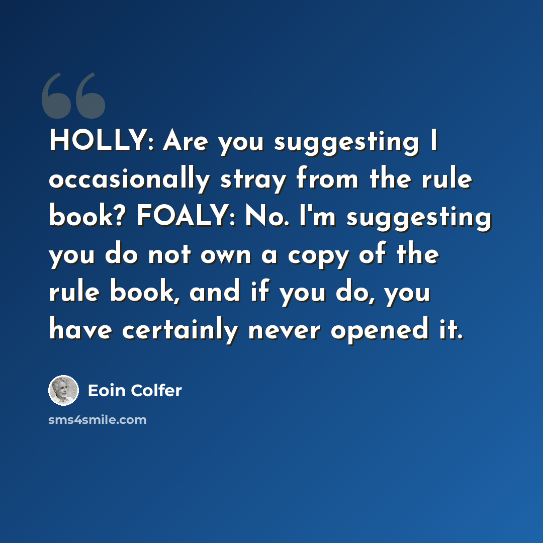 “HOLLY: Are you suggesting I occasionally stray from the rule book? FOALY: No. I'm suggesting you do not own a copy of the rule book, and if you do, you have certainly never opened it.” quote by Eoin Colfer