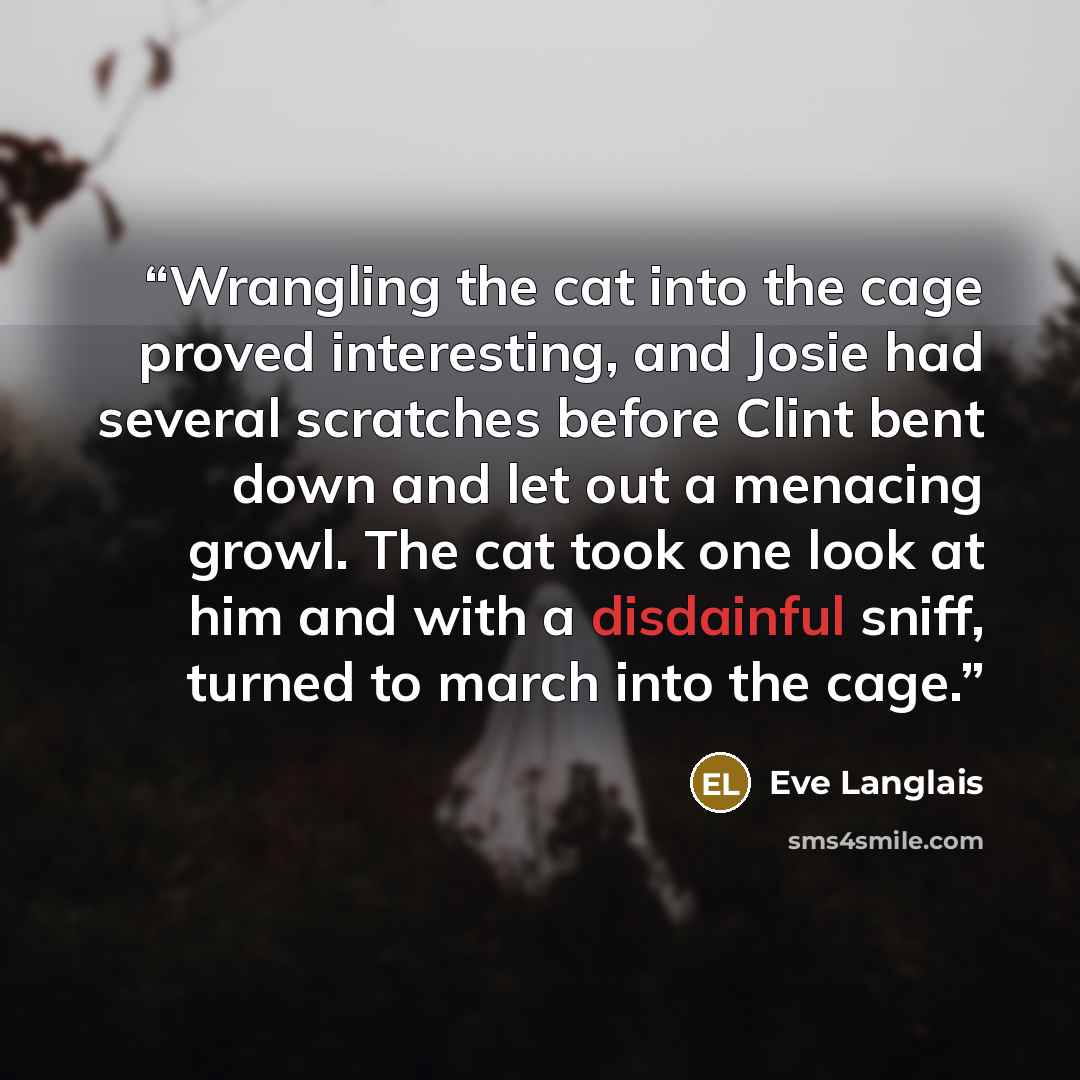 “Wrangling the cat into the cage proved interesting, and Josie had several scratches before Clint bent down and let out a menacing growl. The cat took one look at him and with a disdainful sniff, turned to march into the cage.” quote by Eve Langlais