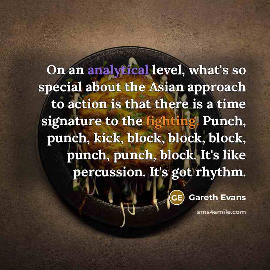 “On an analytical level, what's so special about the Asian approach to action is that there is a time signature to the fighting. Punch, punch, kick, block, block, block, punch, punch, block. It's like percussion. It's got rhythm.” quote by Gareth Evans