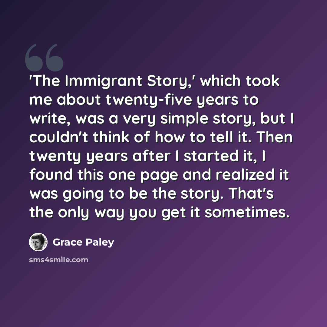 “'The Immigrant Story,' which took me about twenty-five years to write, was a very simple story, but I couldn't think of how to tell it. Then twenty years after I started it, I found this one page and realized it was going to be the story. That's the only way you get it sometimes.” quote by Grace Paley