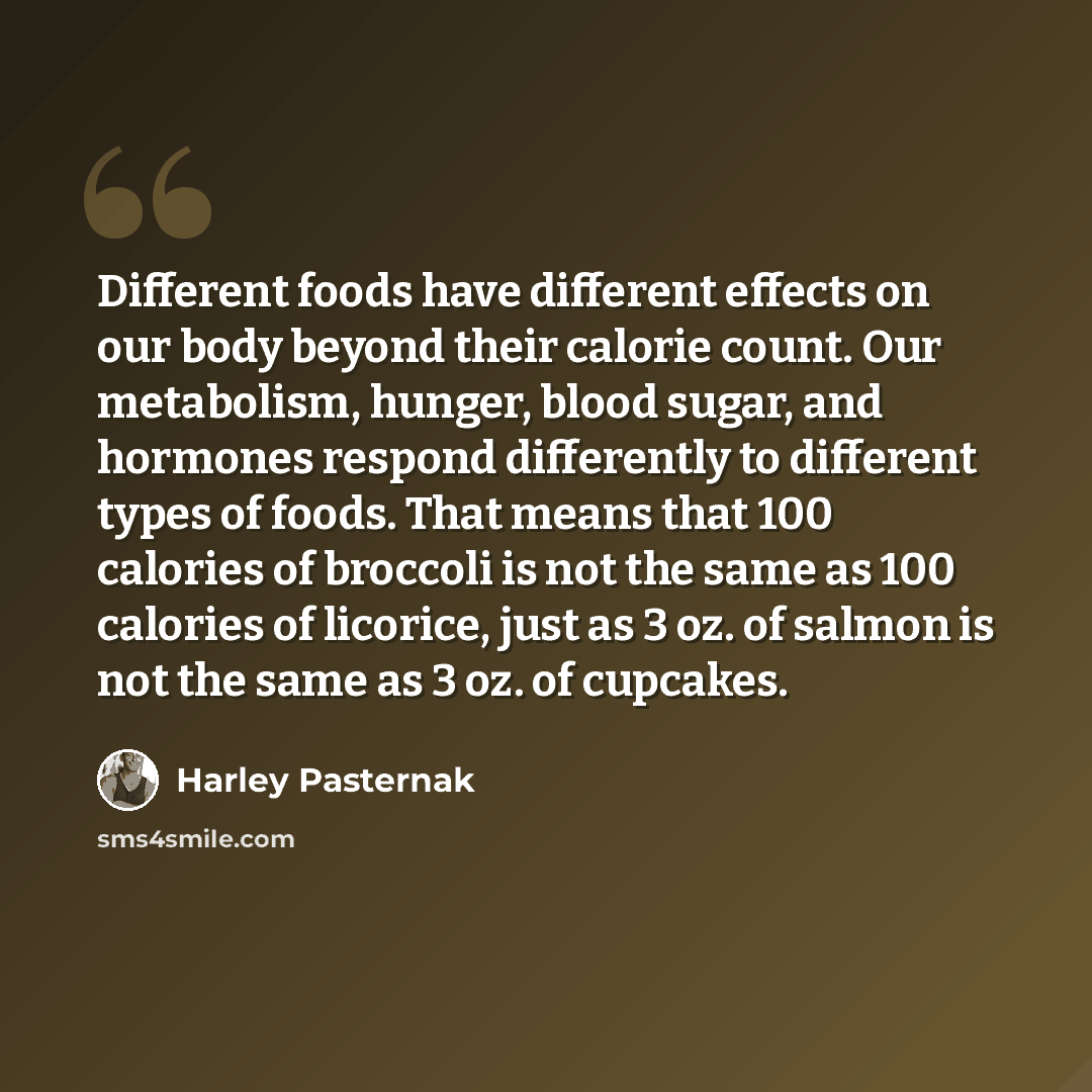 “Different foods have different effects on our body beyond their calorie count. Our metabolism, hunger, blood sugar, and hormones respond differently to different types of foods. That means that 100 calories of broccoli is not the same as 100 calories of licorice, just as 3 oz. of salmon is not the…” quote by Harley Pasternak