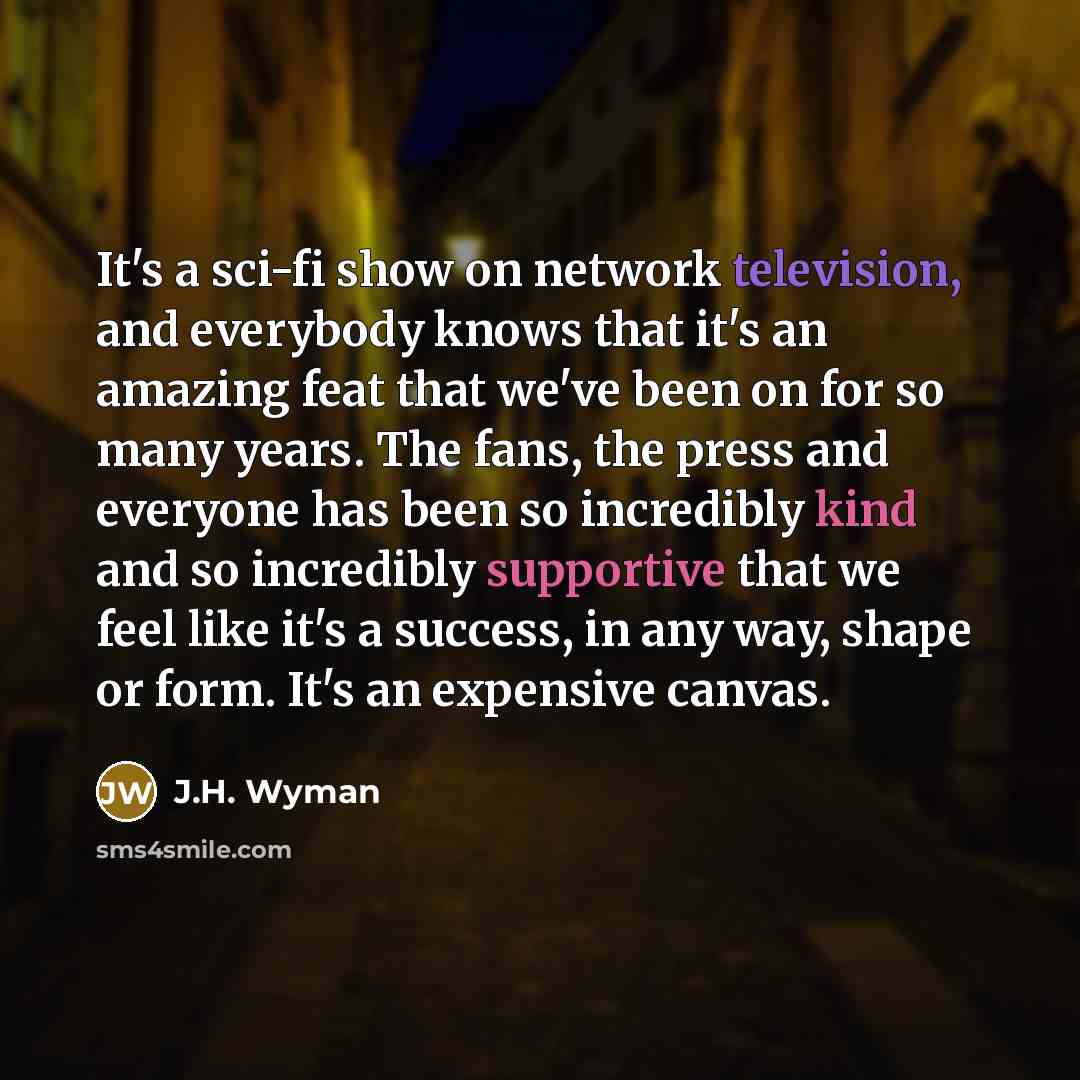 “It's a sci-fi show on network television, and everybody knows that it's an amazing feat that we've been on for so many years. The fans, the press and everyone has been so incredibly kind and so incredibly supportive that we feel like it's a success, in any way, shape or form. It's an expensive…” quote by J.H. Wyman