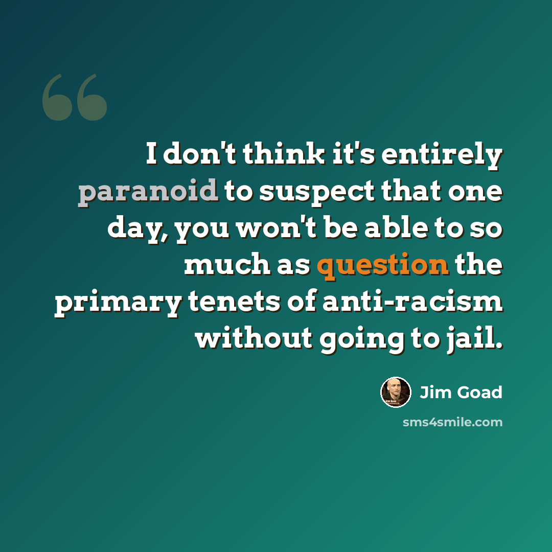 “I don't think it's entirely paranoid to suspect that one day, you won't be able to so much as question the primary tenets of anti-racism without going to jail.” quote by Jim Goad