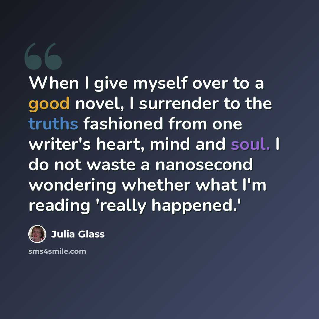 “When I give myself over to a good novel, I surrender to the truths fashioned from one writer's heart, mind and soul. I do not waste a nanosecond wondering whether what I'm reading 'really happened.'” quote by Julia Glass
