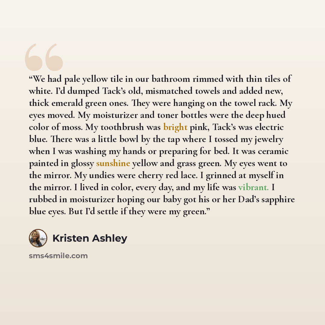 “We had pale yellow tile in our bathroom rimmed with thin tiles of white. I’d dumped Tack’s old, mismatched towels and added new, thick emerald green ones. They were hanging on the towel rack. My eyes moved. My moisturizer and toner bottles were the deep hued color of moss. My toothbrush was bright…” quote by Kristen Ashley