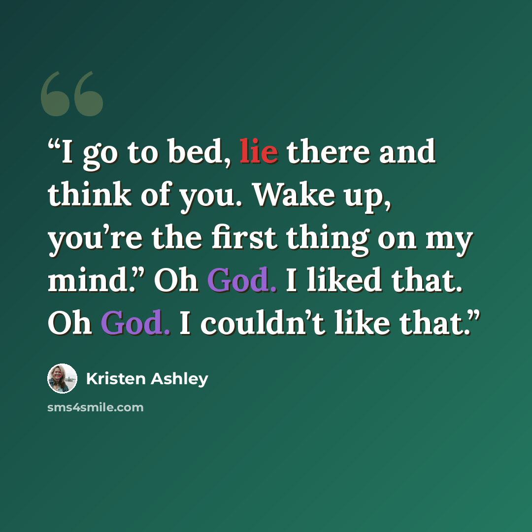 “I go to bed, lie there and think of you. Wake up, you’re the first thing on my mind.” Oh God. I liked that. Oh God. I couldn’t like that.” quote by Kristen Ashley