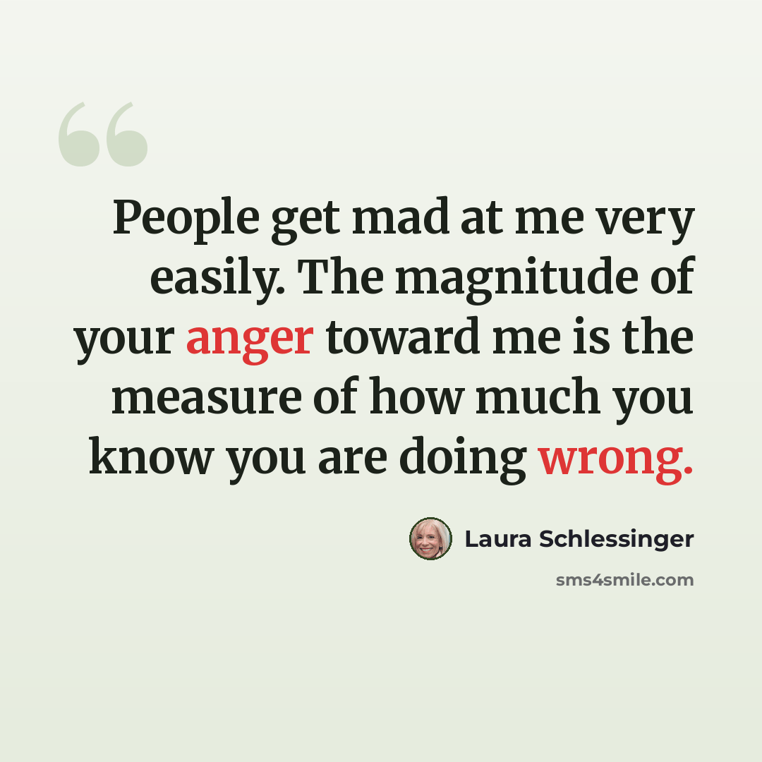 “People get mad at me very easily. The magnitude of your anger toward me is the measure of how much you know you are doing wrong.” quote by Laura Schlessinger