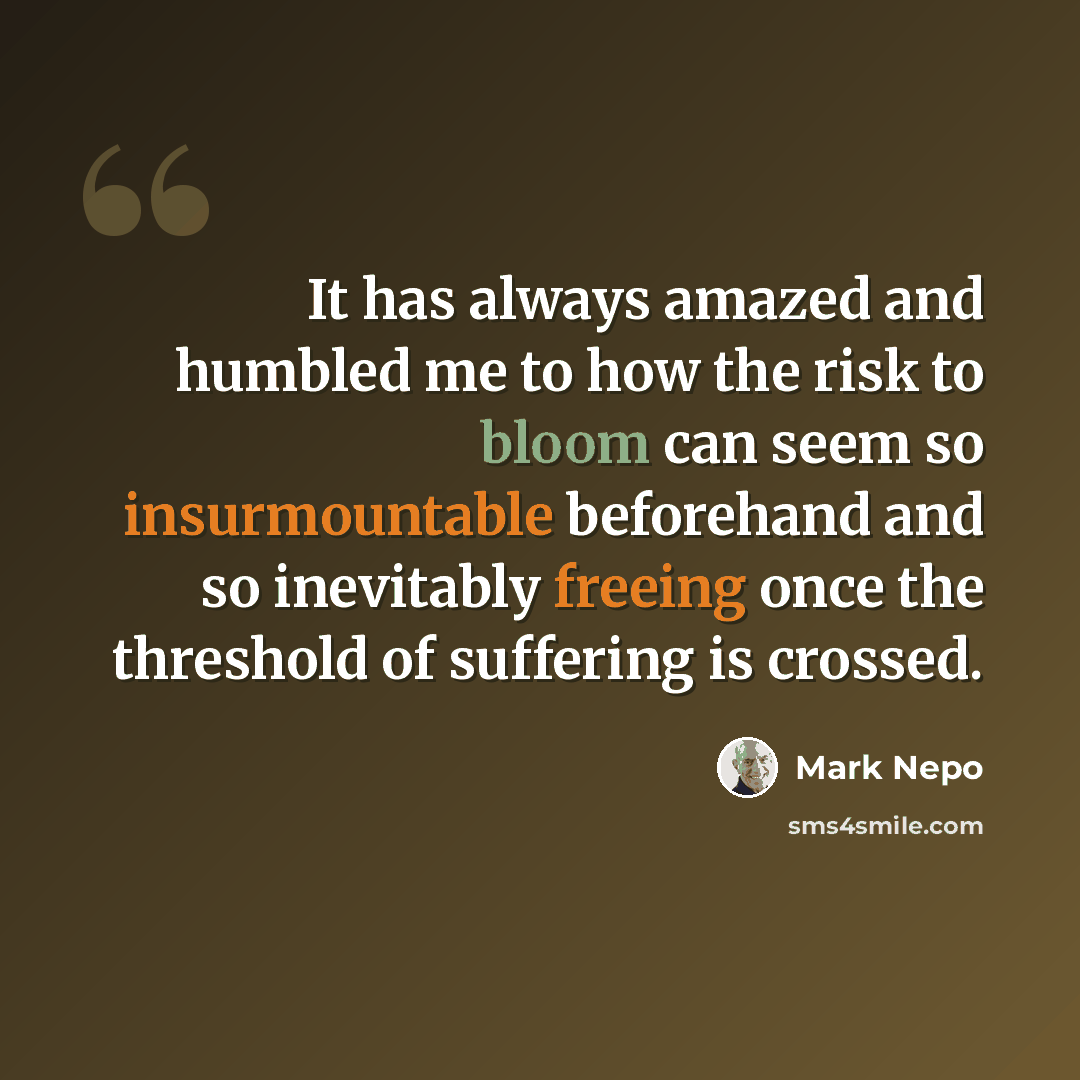 “It has always amazed and humbled me to how the risk to bloom can seem so insurmountable beforehand and so inevitably freeing once the threshold of suffering is crossed.” quote by Mark Nepo
