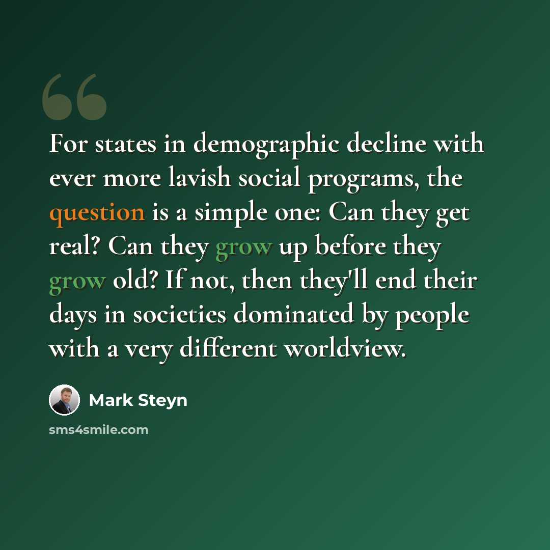 “For states in demographic decline with ever more lavish social programs, the question is a simple one: Can they get real? Can they grow up before they grow old? If not, then they'll end their days in societies dominated by people with a very different worldview.” quote by Mark Steyn