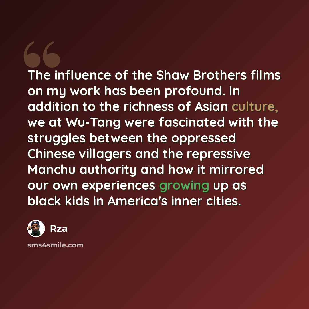 “The influence of the Shaw Brothers films on my work has been profound. In addition to the richness of Asian culture, we at Wu-Tang were fascinated with the struggles between the oppressed Chinese villagers and the repressive Manchu authority and how it mirrored our own experiences growing up as…” quote by Rza