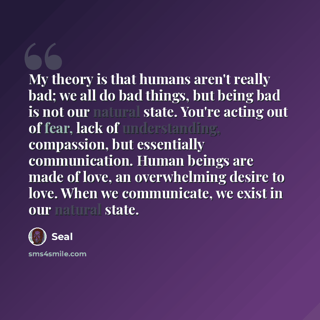 “My theory is that humans aren't really bad; we all do bad things, but being bad is not our natural state. You're acting out of fear, lack of understanding, compassion, but essentially communication. Human beings are made of love, an overwhelming desire to love. When we communicate, we exist in our…” quote by Seal