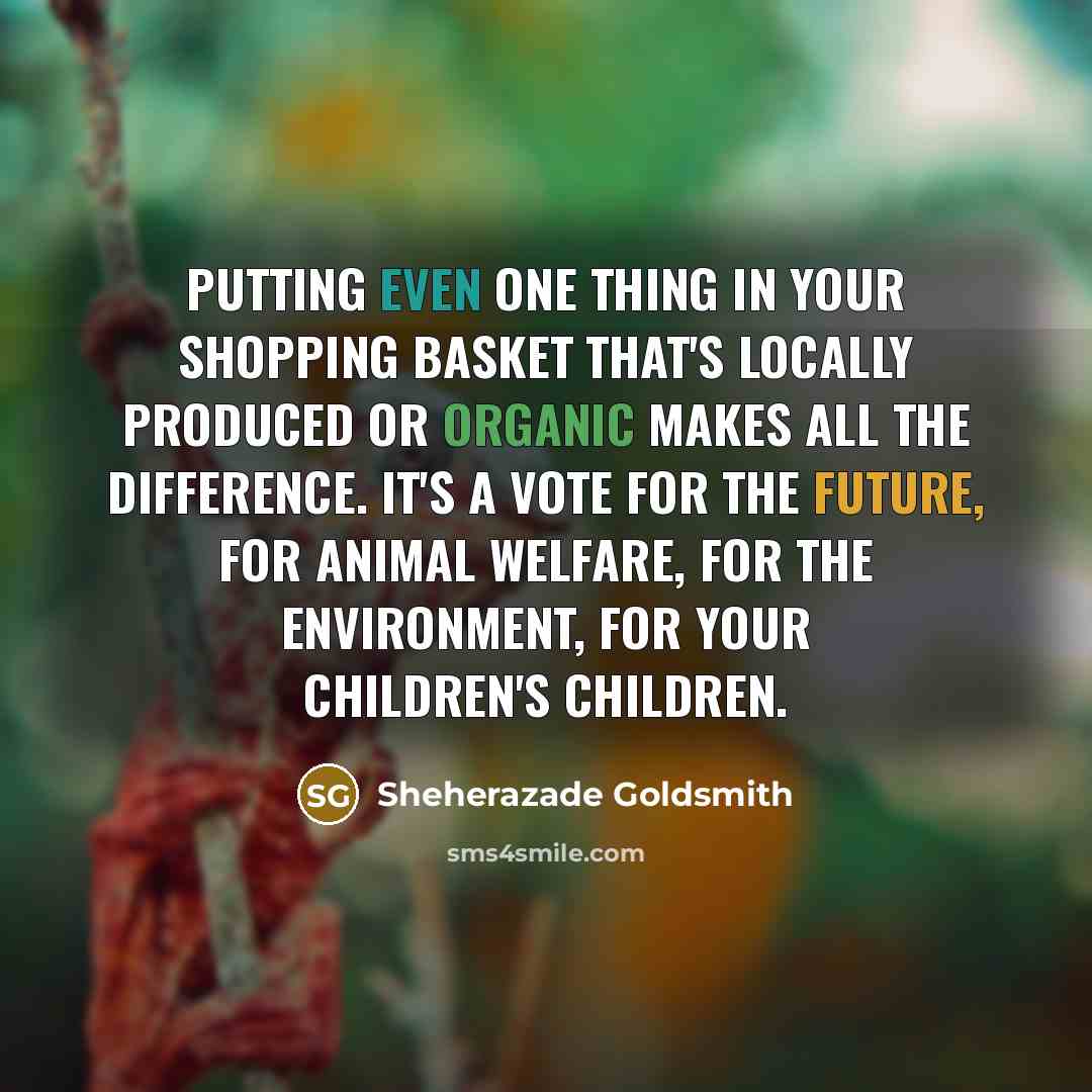 “Putting even one thing in your shopping basket that's locally produced or organic makes all the difference. It's a vote for the future, for animal welfare, for the environment, for your children's children.” quote by Sheherazade Goldsmith