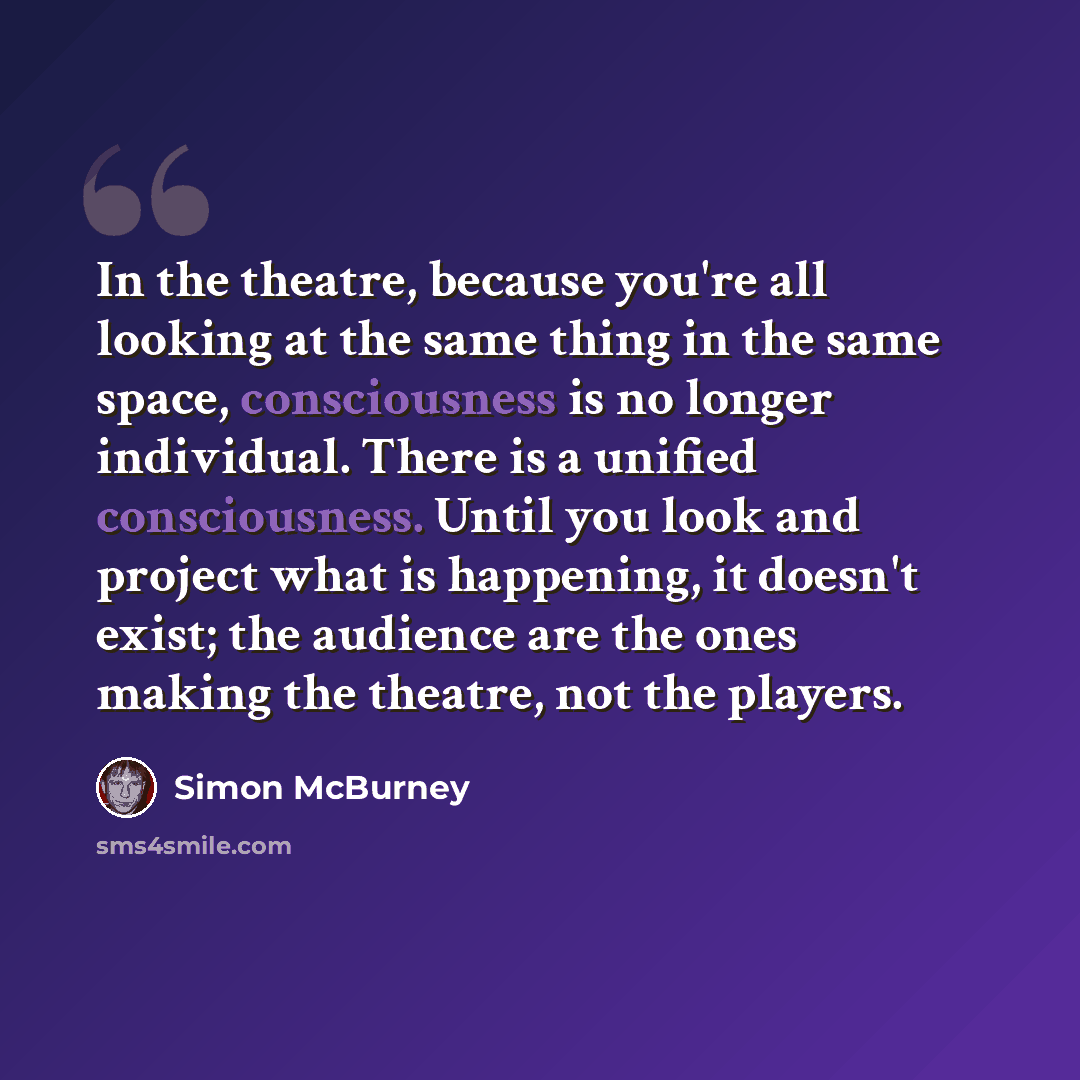 “In the theatre, because you're all looking at the same thing in the same space, consciousness is no longer individual. There is a unified consciousness. Until you look and project what is happening, it doesn't exist; the audience are the ones making the theatre, not the players.” quote by Simon McBurney