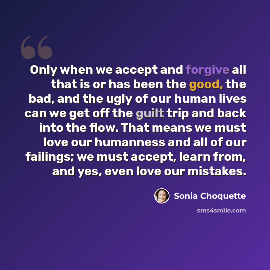 “Only when we accept and forgive all that is or has been the good, the bad, and the ugly of our human lives can we get off the guilt trip and back into the flow. That means we must love our humanness and all of our failings; we must accept, learn from, and yes, even love our mistakes.” quote by Sonia Choquette