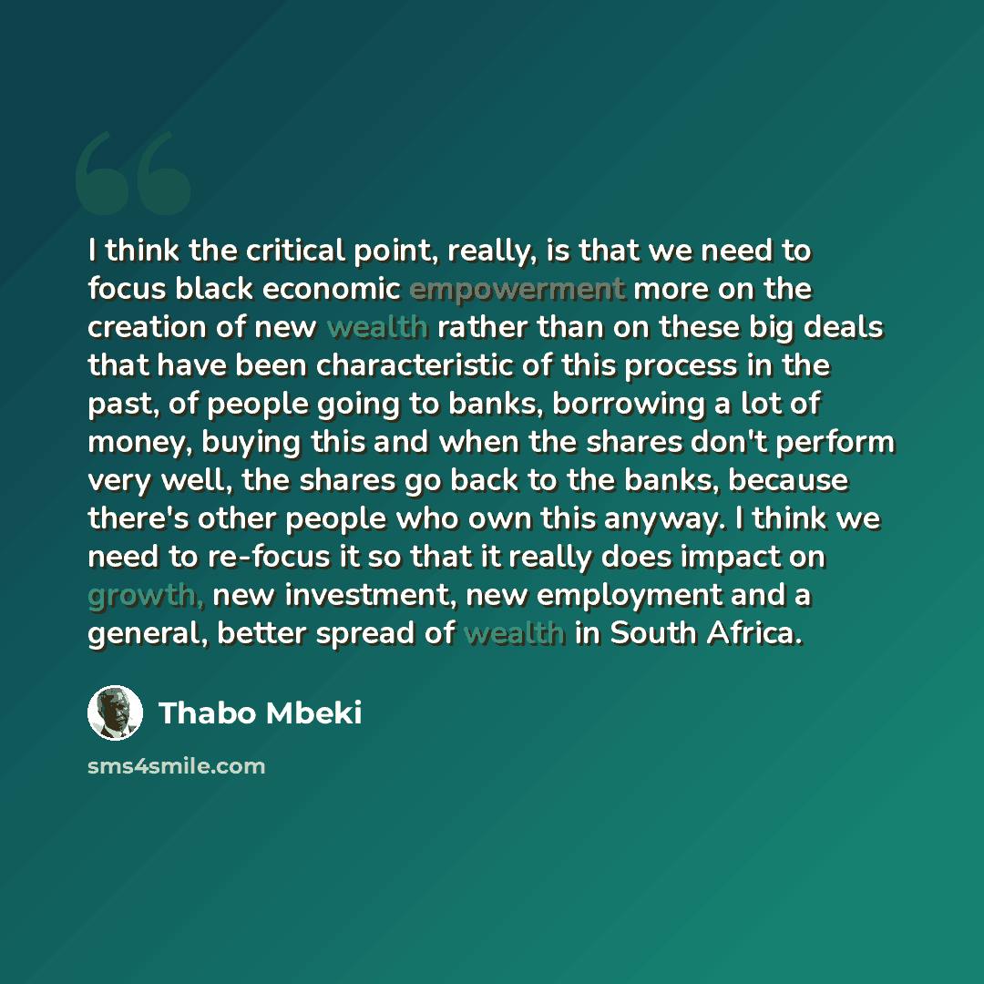 “I think the critical point, really, is that we need to focus black economic empowerment more on the creation of new wealth rather than on these big deals that have been characteristic of this process in the past, of people going to banks, borrowing a lot of money, buying this and when the shares…” quote by Thabo Mbeki