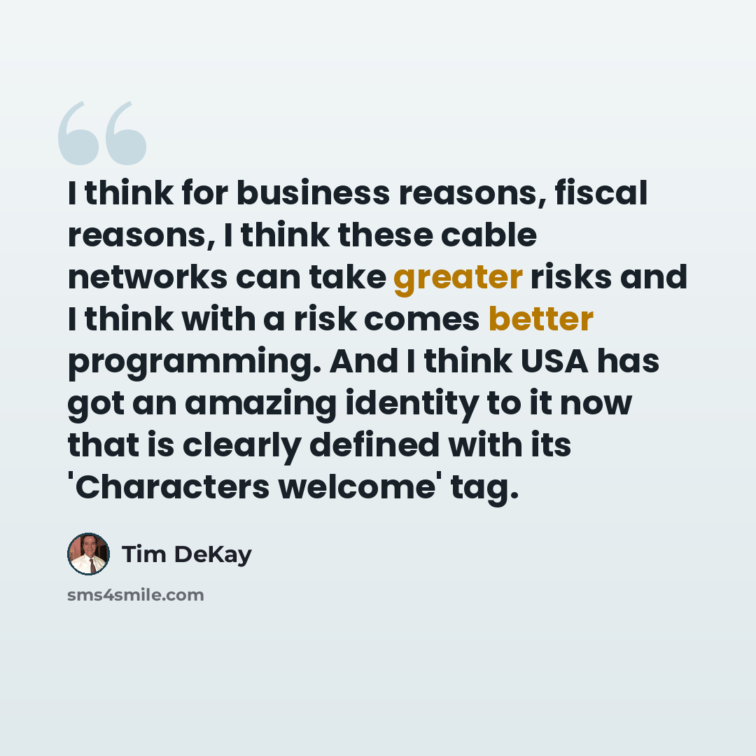 “I think for business reasons, fiscal reasons, I think these cable networks can take greater risks and I think with a risk comes better programming. And I think USA has got an amazing identity to it now that is clearly defined with its 'Characters welcome' tag.” quote by Tim DeKay