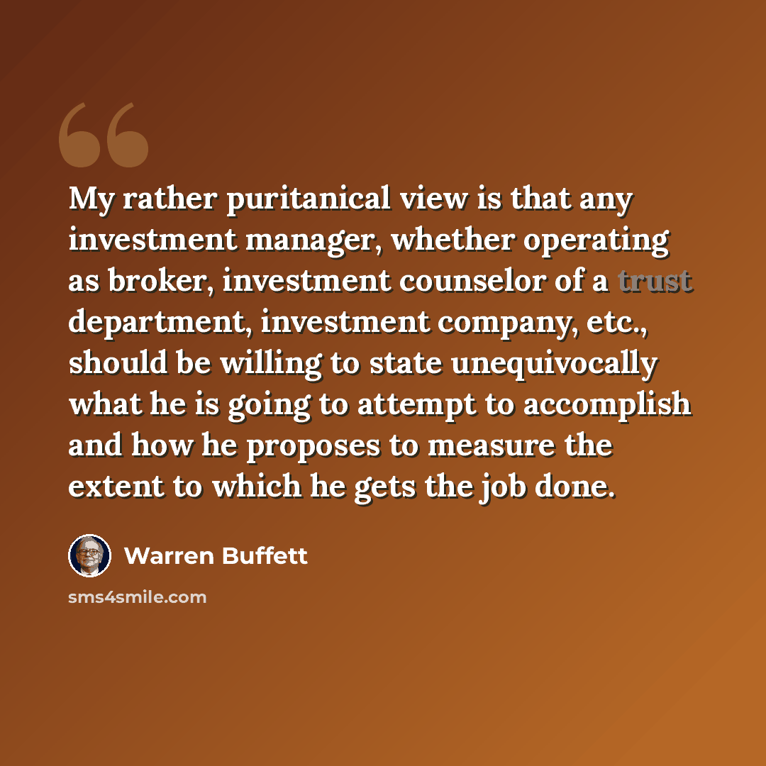 “My rather puritanical view is that any investment manager, whether operating as broker, investment counselor of a trust department, investment company, etc., should be willing to state unequivocally what he is going to attempt to accomplish and how he proposes to measure the extent to which he…” quote by Warren Buffett