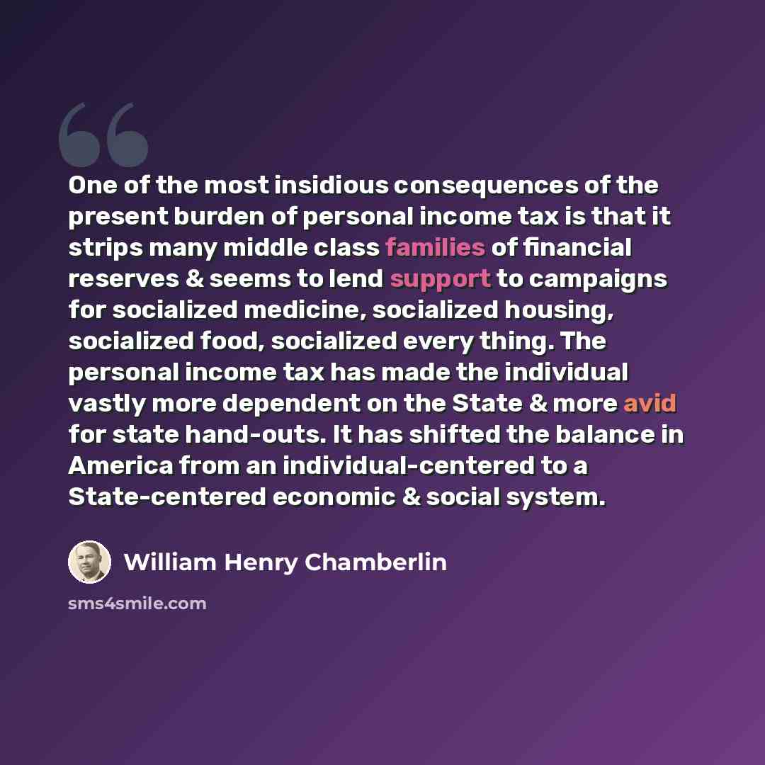 “One of the most insidious consequences of the present burden of personal income tax is that it strips many middle class families of financial reserves & seems to lend support to campaigns for socialized medicine, socialized housing, socialized food, socialized every thing. The personal income tax…” quote by William Henry Chamberlin