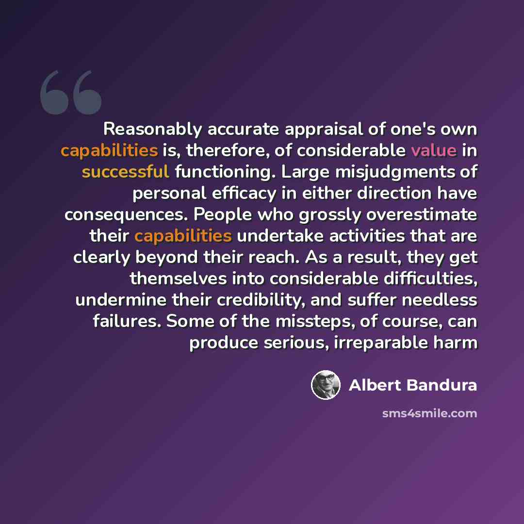 “Reasonably accurate appraisal of one's own capabilities is, therefore, of considerable value in successful functioning. Large misjudgments of personal efficacy in either direction have consequences. People who grossly overestimate their capabilities undertake activities that are clearly beyond…” quote by Albert Bandura