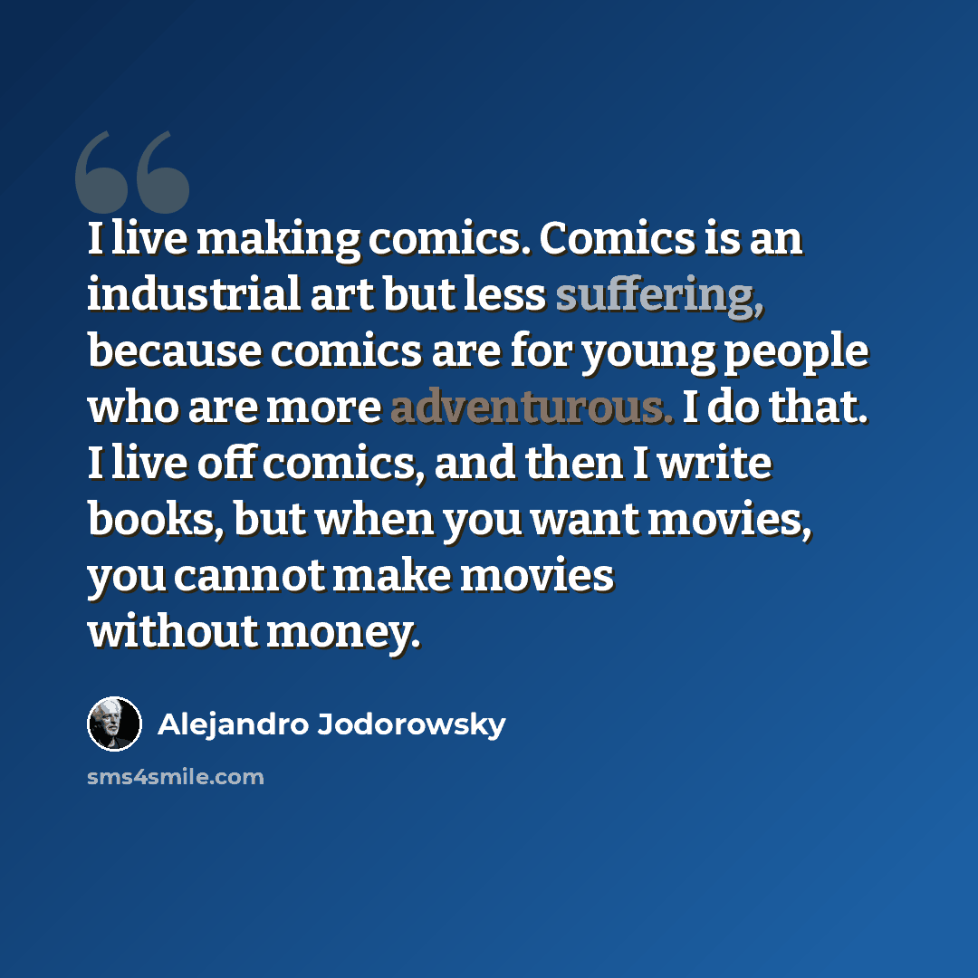 “I live making comics. Comics is an industrial art but less suffering, because comics are for young people who are more adventurous. I do that. I live off comics, and then I write books, but when you want movies, you cannot make movies without money.” quote by Alejandro Jodorowsky