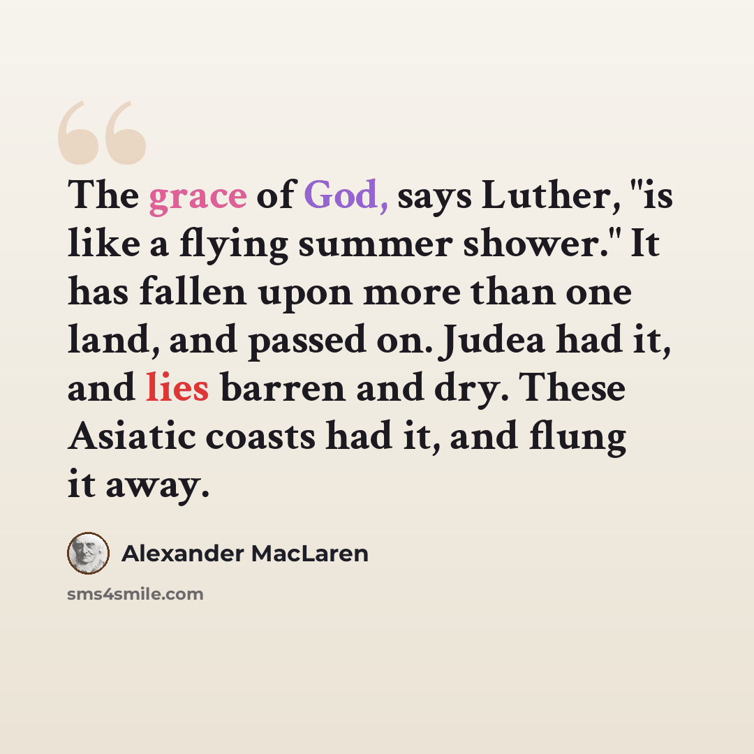 “The grace of God, says Luther, "is like a flying summer shower." It has fallen upon more than one land, and passed on. Judea had it, and lies barren and dry. These Asiatic coasts had it, and flung it away.” quote by Alexander MacLaren
