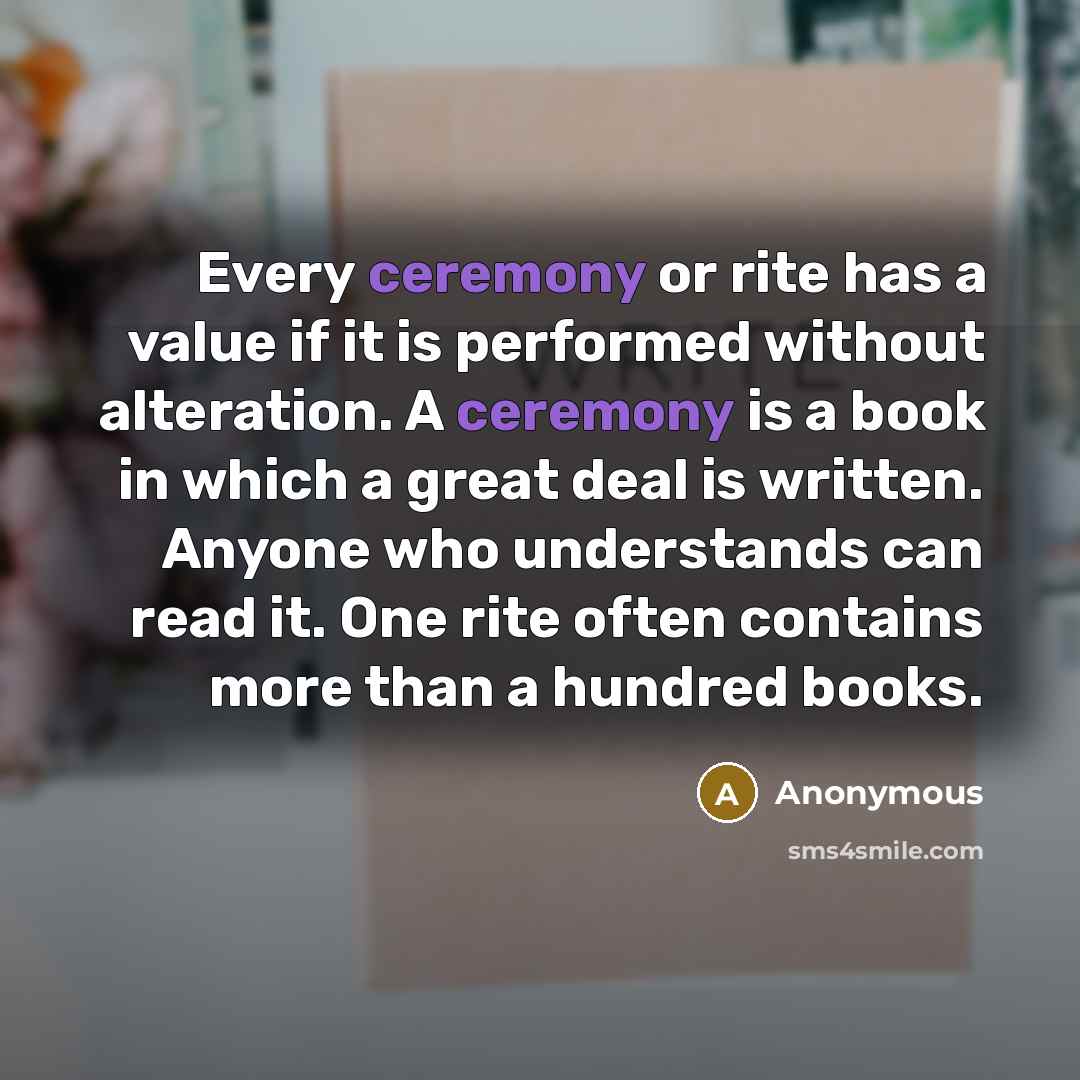 “Every ceremony or rite has a value if it is performed without alteration. A ceremony is a book in which a great deal is written. Anyone who understands can read it. One rite often contains more than a hundred books.” quote by Anonymous