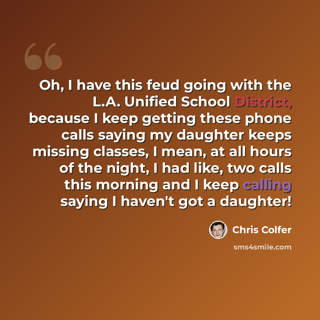 “Oh, I have this feud going with the L.A. Unified School District, because I keep getting these phone calls saying my daughter keeps missing classes, I mean, at all hours of the night, I had like, two calls this morning and I keep calling saying I haven't got a daughter!” quote by Chris Colfer