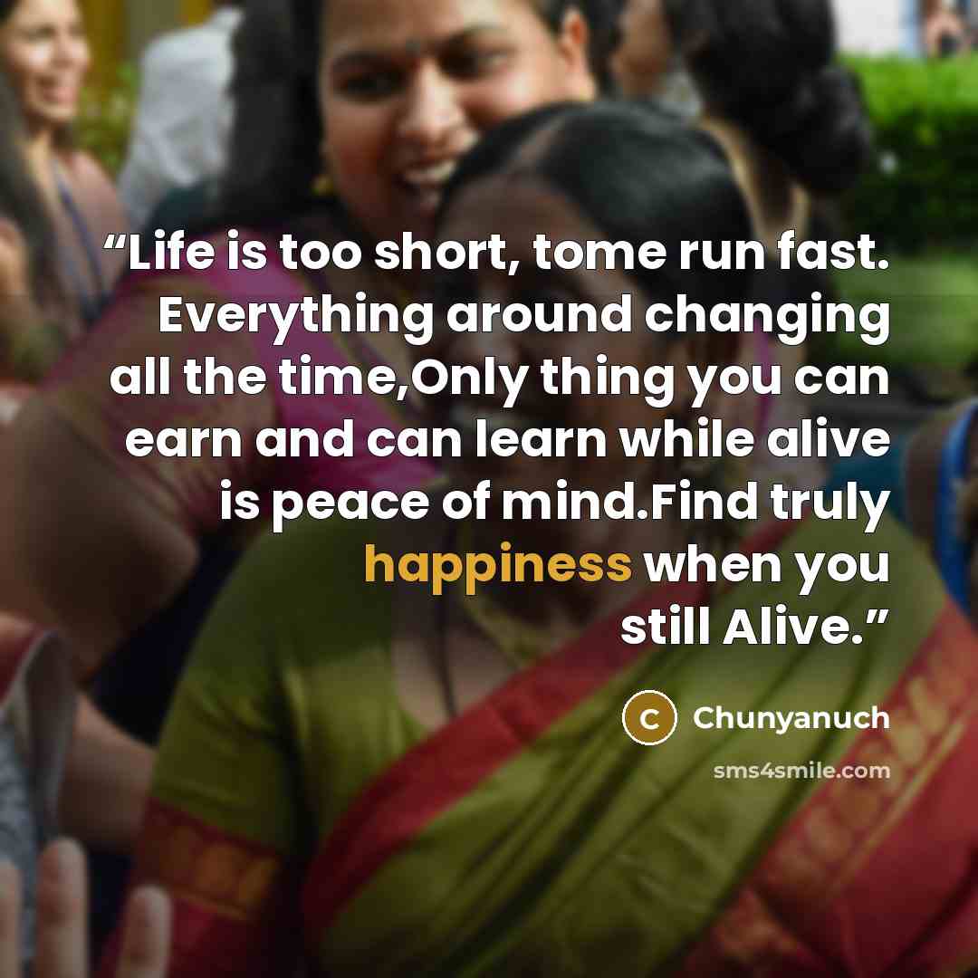 “Life is too short, tome run fast. Everything around changing all the time,Only thing you can earn and can learn while alive is peace of mind.Find truly happiness when you still Alive.” quote by Chunyanuch