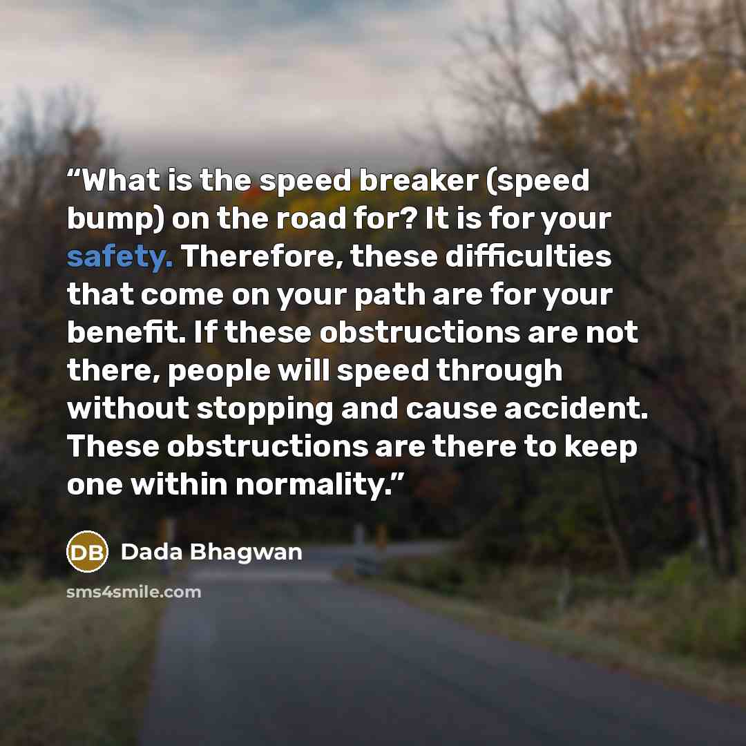 “What is the speed breaker (speed bump) on the road for? It is for your safety. Therefore, these difficulties that come on your path are for your benefit. If these obstructions are not there, people will speed through without stopping and cause accident. These obstructions are there to keep one…” quote by Dada Bhagwan
