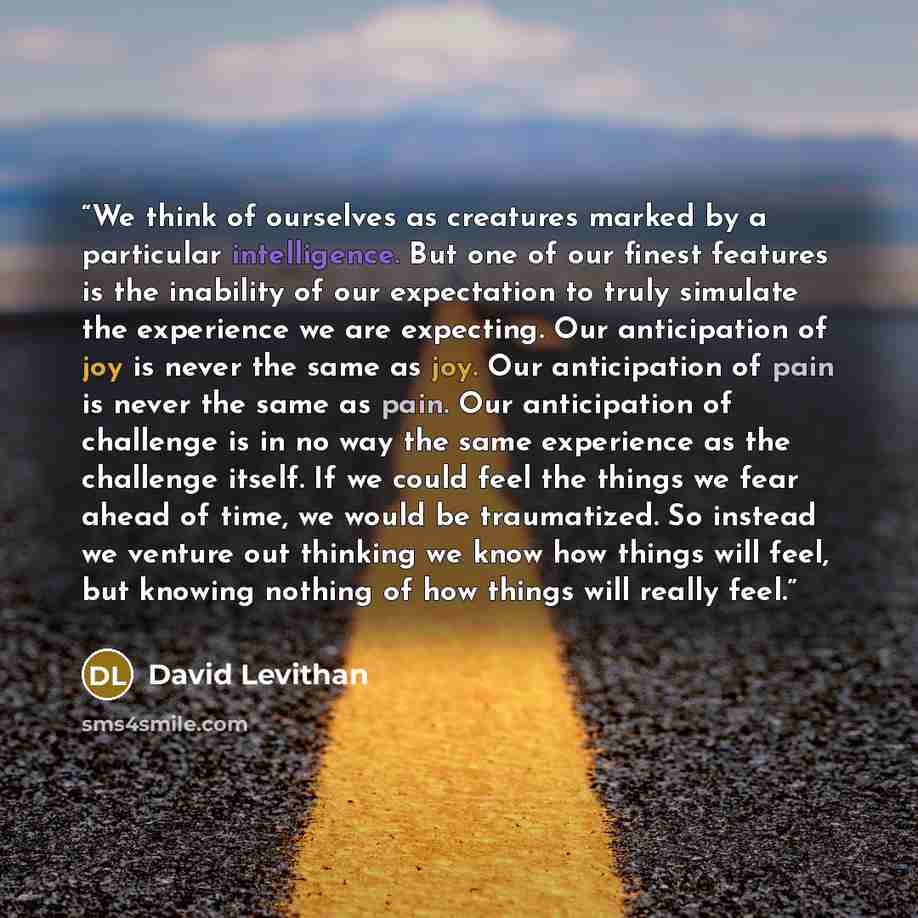 “We think of ourselves as creatures marked by a particular intelligence. But one of our finest features is the inability of our expectation to truly simulate the experience we are expecting. Our anticipation of joy is never the same as joy. Our anticipation of pain is never the same as pain. Our…” quote by David Levithan