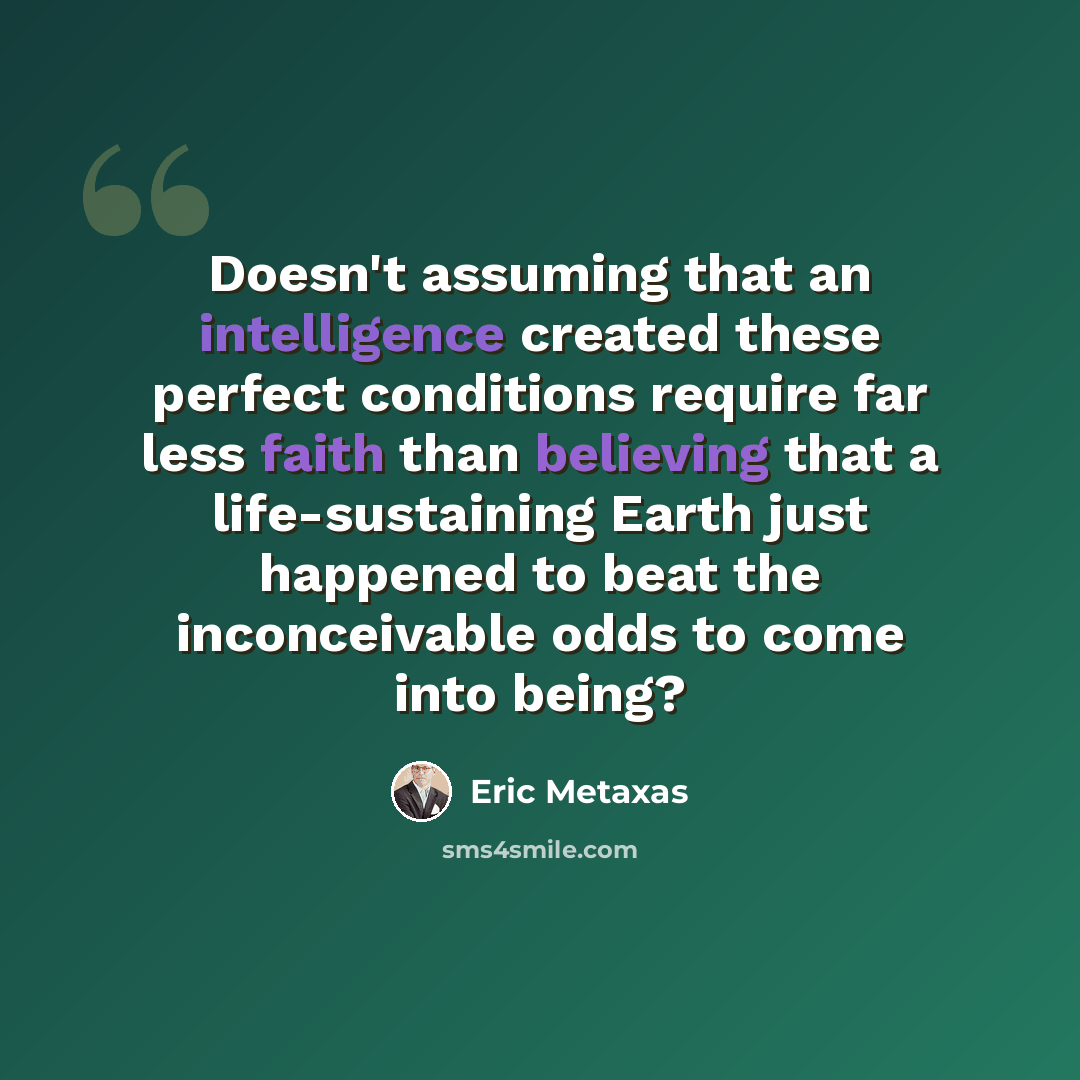 “Doesn't assuming that an intelligence created these perfect conditions require far less faith than believing that a life-sustaining Earth just happened to beat the inconceivable odds to come into being?” quote by Eric Metaxas