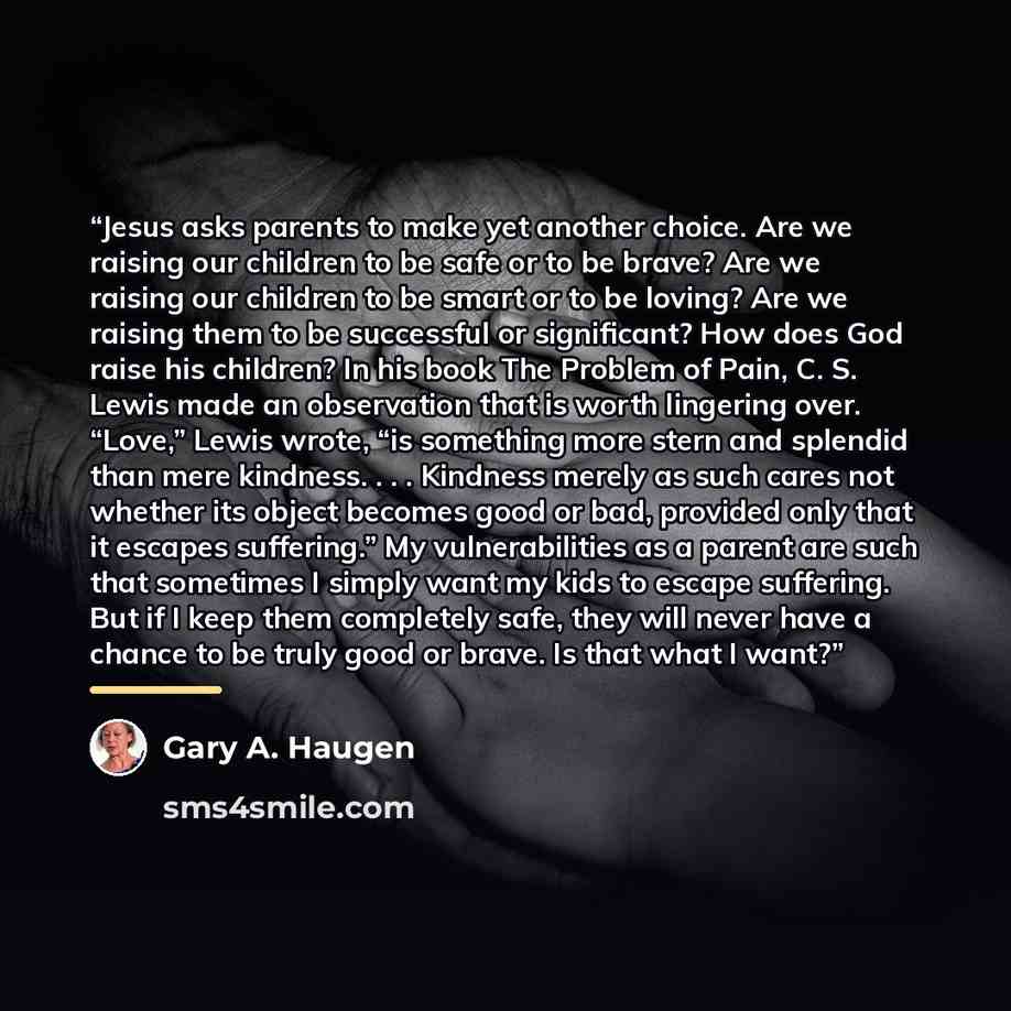 “Jesus asks parents to make yet another choice. Are we raising our children to be safe or to be brave? Are we raising our children to be smart or to be loving? Are we raising them to be successful or significant? How does God raise his children? In his book The Problem of Pain, C. S. Lewis made an…” quote by Gary A. Haugen