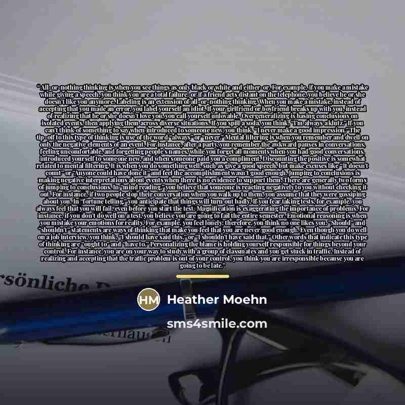 “All-or-nothing thinking is when you see things as only black or white and either-or. For example, if you make a mistake while giving a speech, you think you are a total failure; or if a friend acts distant on the telephone, you believe he or she doesn’t like you anymore. Labeling is an extension…” quote by Heather Moehn