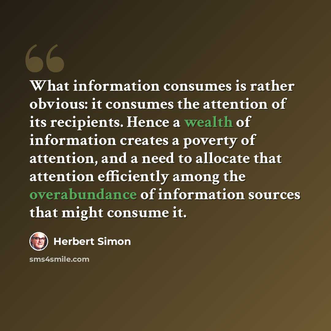 “What information consumes is rather obvious: it consumes the attention of its recipients. Hence a wealth of information creates a poverty of attention, and a need to allocate that attention efficiently among the overabundance of information sources that might consume it.” quote by Herbert Simon