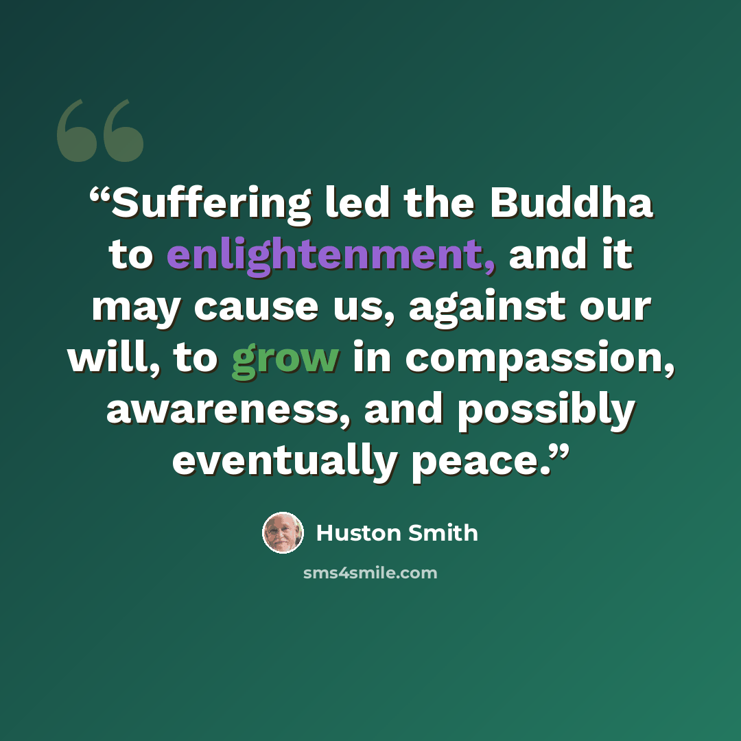 “Suffering led the Buddha to enlightenment, and it may cause us, against our will, to grow in compassion, awareness, and possibly eventually peace.” quote by Huston Smith