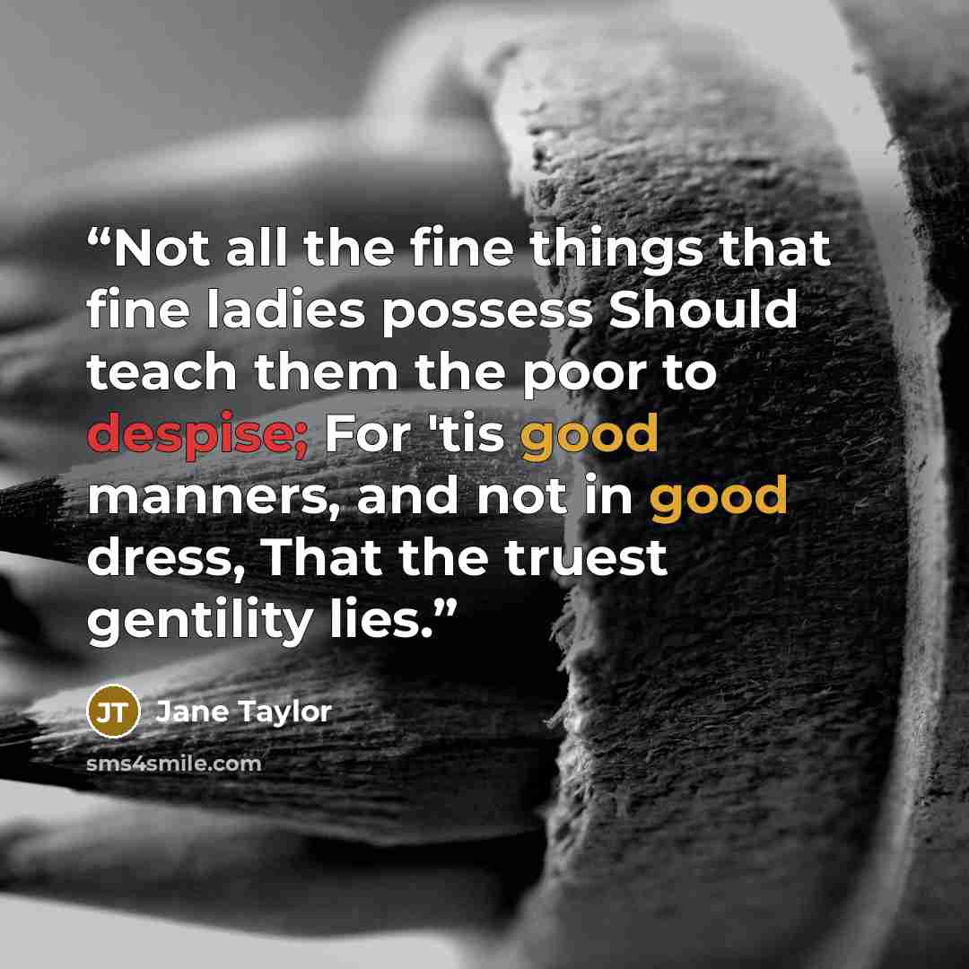 “Not all the fine things that fine ladies possess Should teach them the poor to despise; For 'tis good manners, and not in good dress, That the truest gentility lies.” quote by Jane Taylor