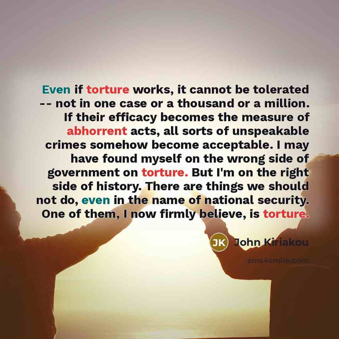 “Even if torture works, it cannot be tolerated -- not in one case or a thousand or a million. If their efficacy becomes the measure of abhorrent acts, all sorts of unspeakable crimes somehow become acceptable. I may have found myself on the wrong side of government on torture. But I'm on the right…” quote by John Kiriakou