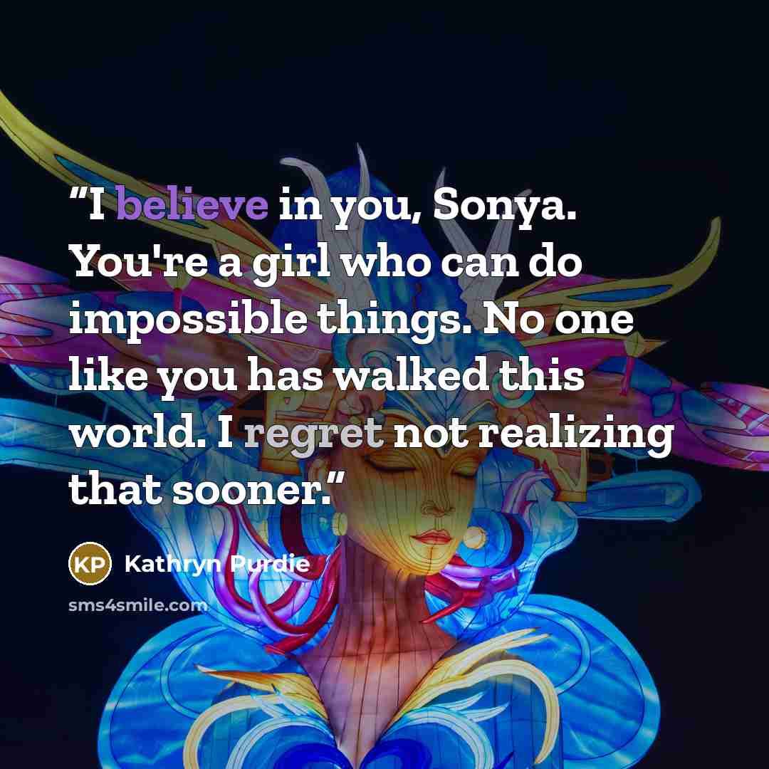 “I believe in you, Sonya. You're a girl who can do impossible things. No one like you has walked this world. I regret not realizing that sooner.” quote by Kathryn Purdie